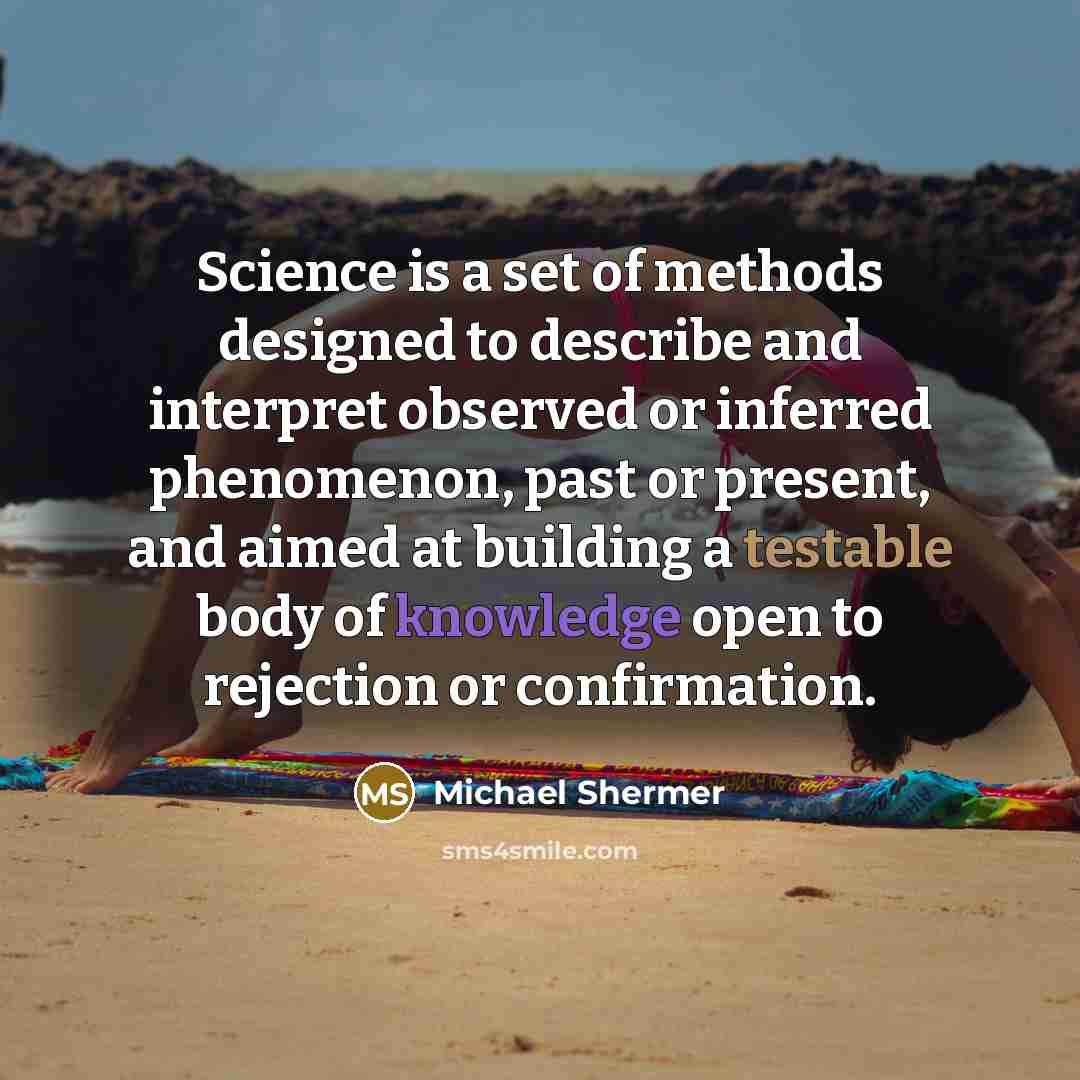 “Science is a set of methods designed to describe and interpret observed or inferred phenomenon, past or present, and aimed at building a testable body of knowledge open to rejection or confirmation.” quote by Michael Shermer