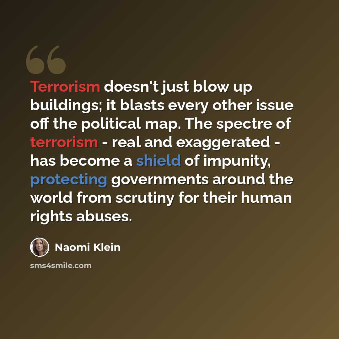 “Terrorism doesn't just blow up buildings; it blasts every other issue off the political map. The spectre of terrorism - real and exaggerated - has become a shield of impunity, protecting governments around the world from scrutiny for their human rights abuses.” quote by Naomi Klein