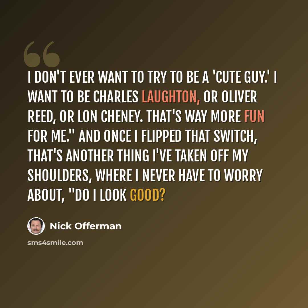“I don't ever want to try to be a 'cute guy.' I want to be Charles Laughton, or Oliver Reed, or Lon Cheney. That's way more fun for me." And once I flipped that switch, that's another thing I've taken off my shoulders, where I never have to worry about, "Do I look good?” quote by Nick Offerman