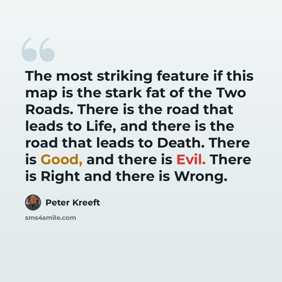 “The most striking feature if this map is the stark fat of the Two Roads. There is the road that leads to Life, and there is the road that leads to Death. There is Good, and there is Evil. There is Right and there is Wrong.” quote by Peter Kreeft