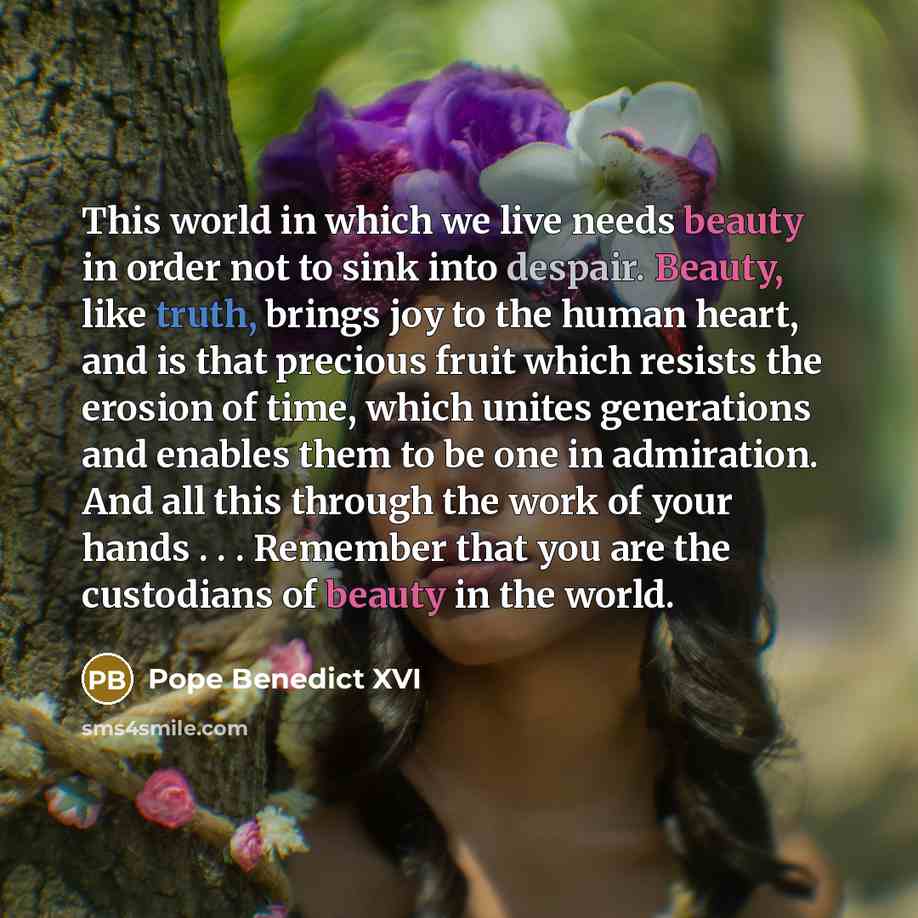 “This world in which we live needs beauty in order not to sink into despair. Beauty, like truth, brings joy to the human heart, and is that precious fruit which resists the erosion of time, which unites generations and enables them to be one in admiration. And all this through the work of your…” quote by Pope Benedict XVI