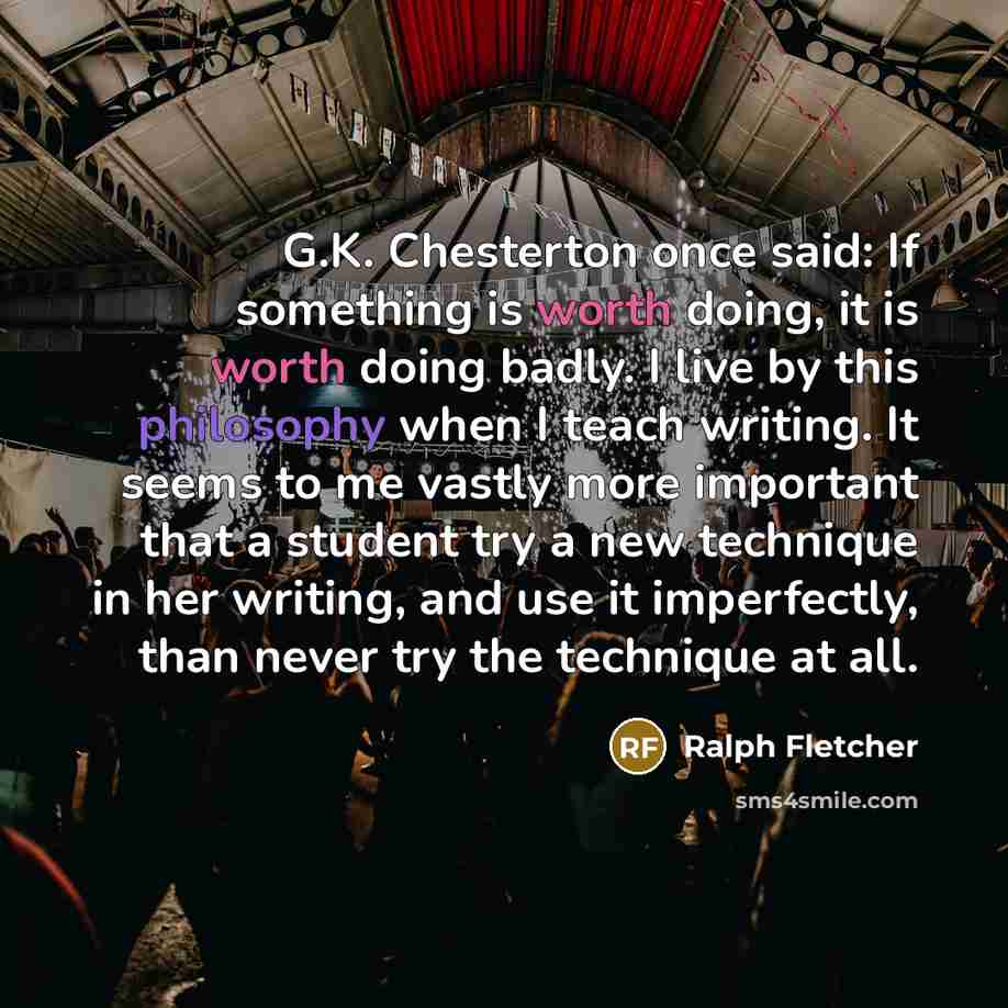 “G.K. Chesterton once said: If something is worth doing, it is worth doing badly. I live by this philosophy when I teach writing. It seems to me vastly more important that a student try a new technique in her writing, and use it imperfectly, than never try the technique at all.” quote by Ralph Fletcher
