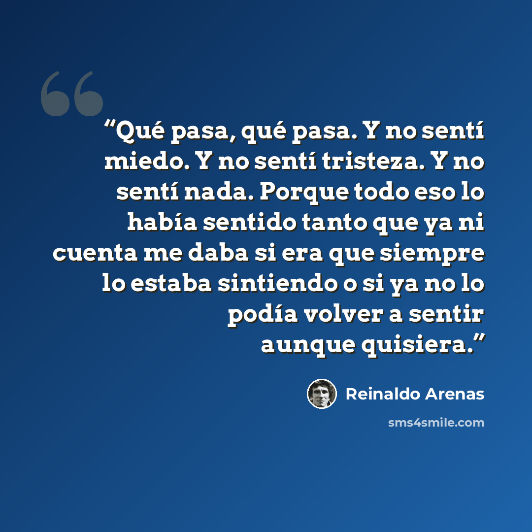 “Qué pasa, qué pasa. Y no sentí miedo. Y no sentí tristeza. Y no sentí nada. Porque todo eso lo había sentido tanto que ya ni cuenta me daba si era que siempre lo estaba sintiendo o si ya no lo podía volver a sentir aunque quisiera.” quote by Reinaldo Arenas