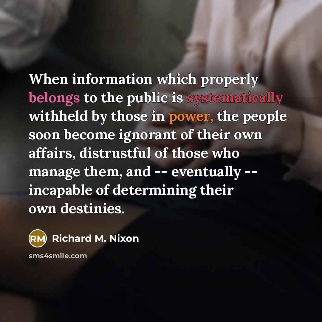 “When information which properly belongs to the public is systematically withheld by those in power, the people soon become ignorant of their own affairs, distrustful of those who manage them, and -- eventually -- incapable of determining their own destinies.” quote by Richard M. Nixon