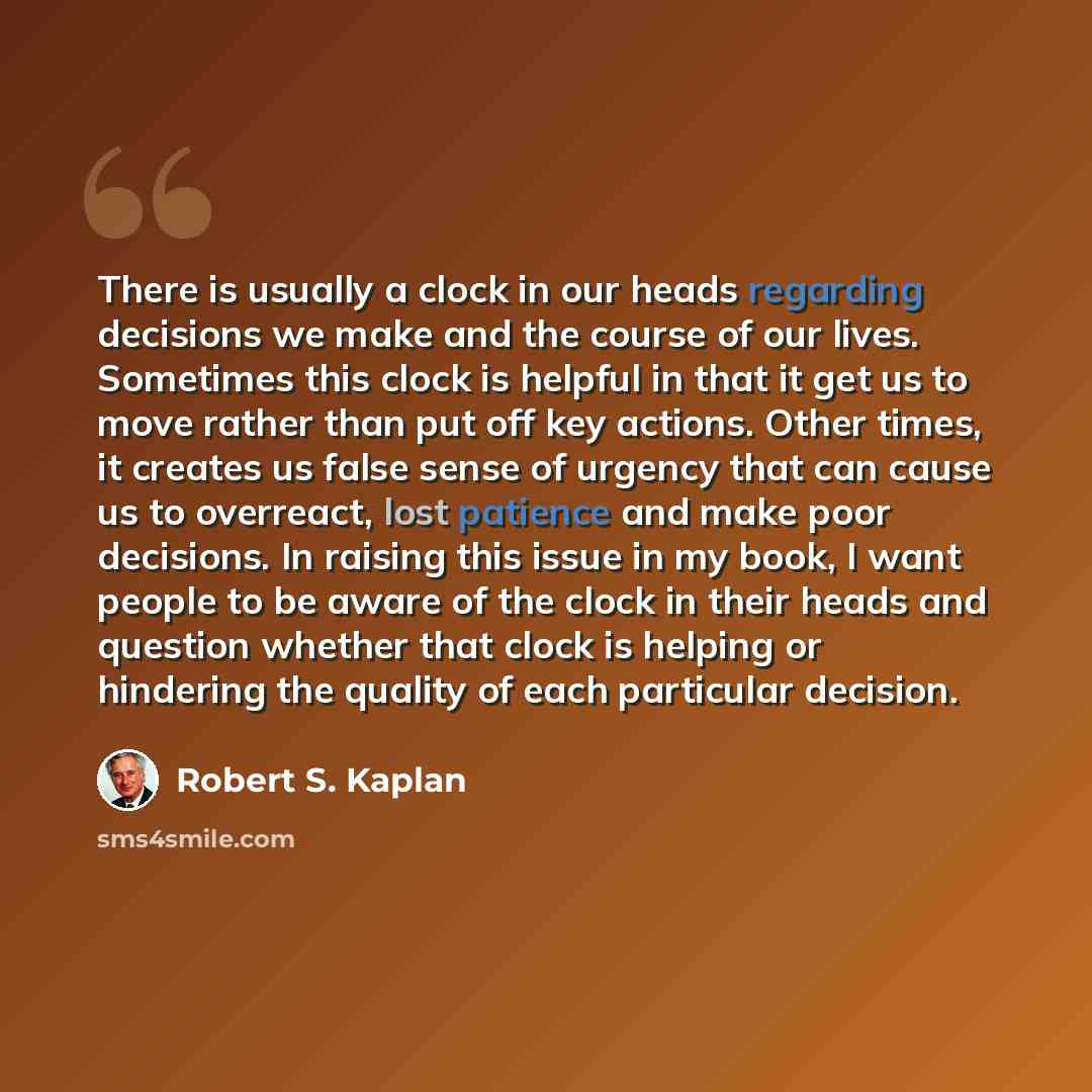 “There is usually a clock in our heads regarding decisions we make and the course of our lives. Sometimes this clock is helpful in that it get us to move rather than put off key actions. Other times, it creates us false sense of urgency that can cause us to overreact, lost patience and make poor…” quote by Robert S. Kaplan