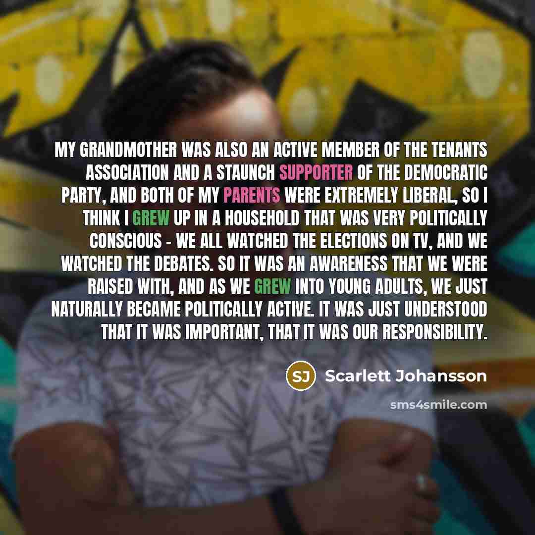 “My grandmother was also an active member of the tenants association and a staunch supporter of the Democratic Party, and both of my parents were extremely liberal, so I think I grew up in a household that was very politically conscious - we all watched the elections on TV, and we watched the…” quote by Scarlett Johansson