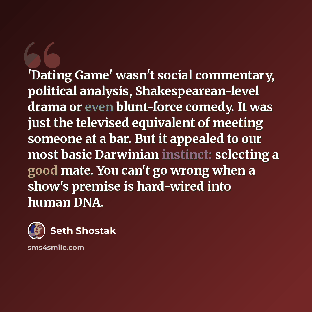 “'Dating Game' wasn't social commentary, political analysis, Shakespearean-level drama or even blunt-force comedy. It was just the televised equivalent of meeting someone at a bar. But it appealed to our most basic Darwinian instinct: selecting a good mate. You can't go wrong when a show's premise…” quote by Seth Shostak