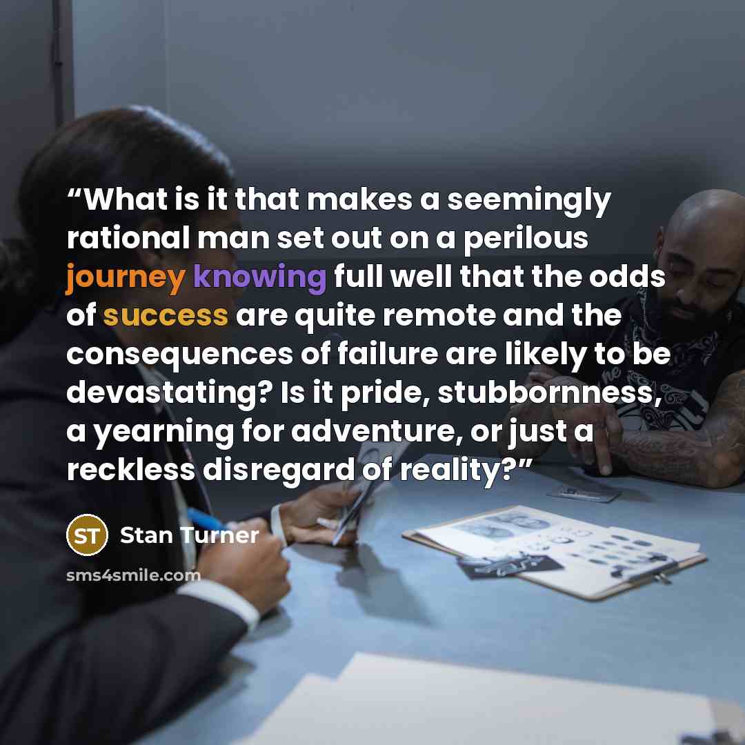 “What is it that makes a seemingly rational man set out on a perilous journey knowing full well that the odds of success are quite remote and the consequences of failure are likely to be devastating? Is it pride, stubbornness, a yearning for adventure, or just a reckless disregard of reality?” quote by Stan Turner