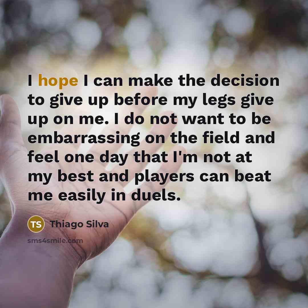 “I hope I can make the decision to give up before my legs give up on me. I do not want to be embarrassing on the field and feel one day that I'm not at my best and players can beat me easily in duels.” quote by Thiago Silva
