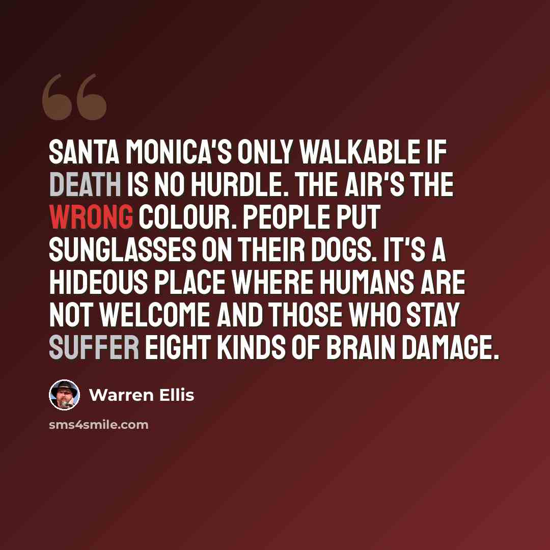 “Santa Monica's only walkable if death is no hurdle. The air's the wrong colour. People put sunglasses on their dogs. It's a hideous place where humans are not welcome and those who stay suffer eight kinds of brain damage.” quote by Warren Ellis