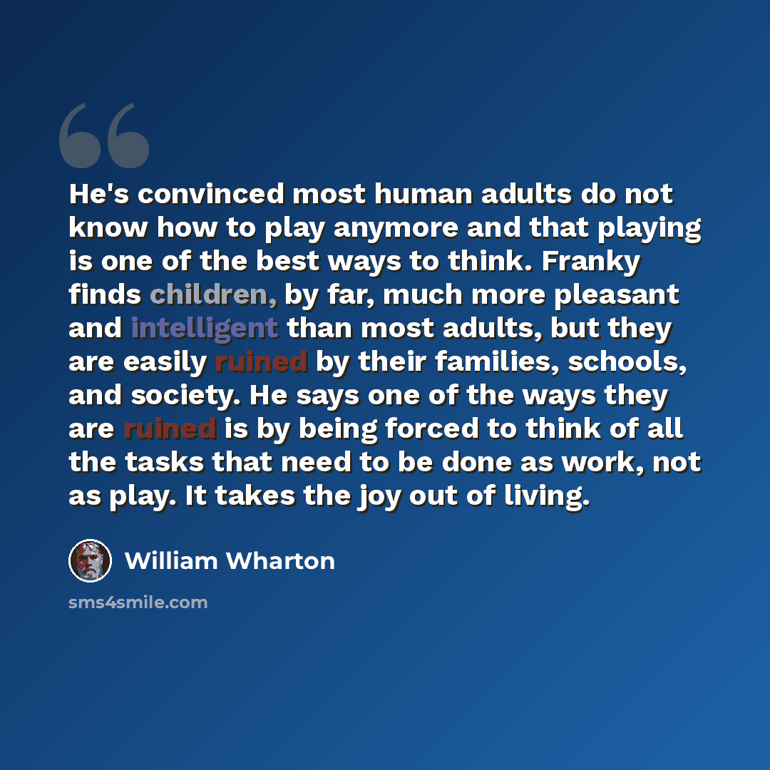 “He's convinced most human adults do not know how to play anymore and that playing is one of the best ways to think. Franky finds children, by far, much more pleasant and intelligent than most adults, but they are easily ruined by their families, schools, and society. He says one of the ways they…” quote by William Wharton