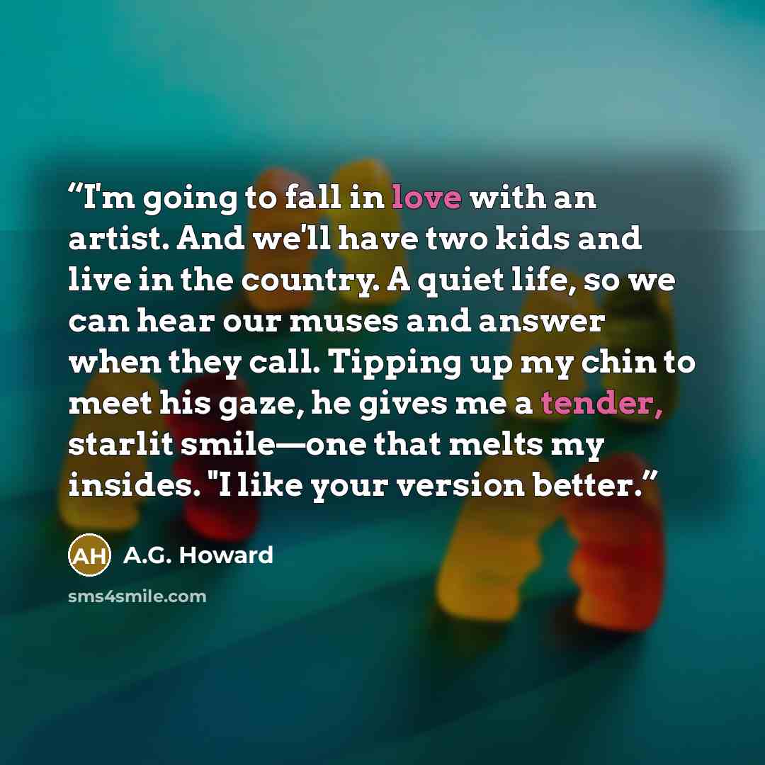 “I'm going to fall in love with an artist. And we'll have two kids and live in the country. A quiet life, so we can hear our muses and answer when they call. Tipping up my chin to meet his gaze, he gives me a tender, starlit smile—one that melts my insides. "I like your version better.” quote by A.G. Howard