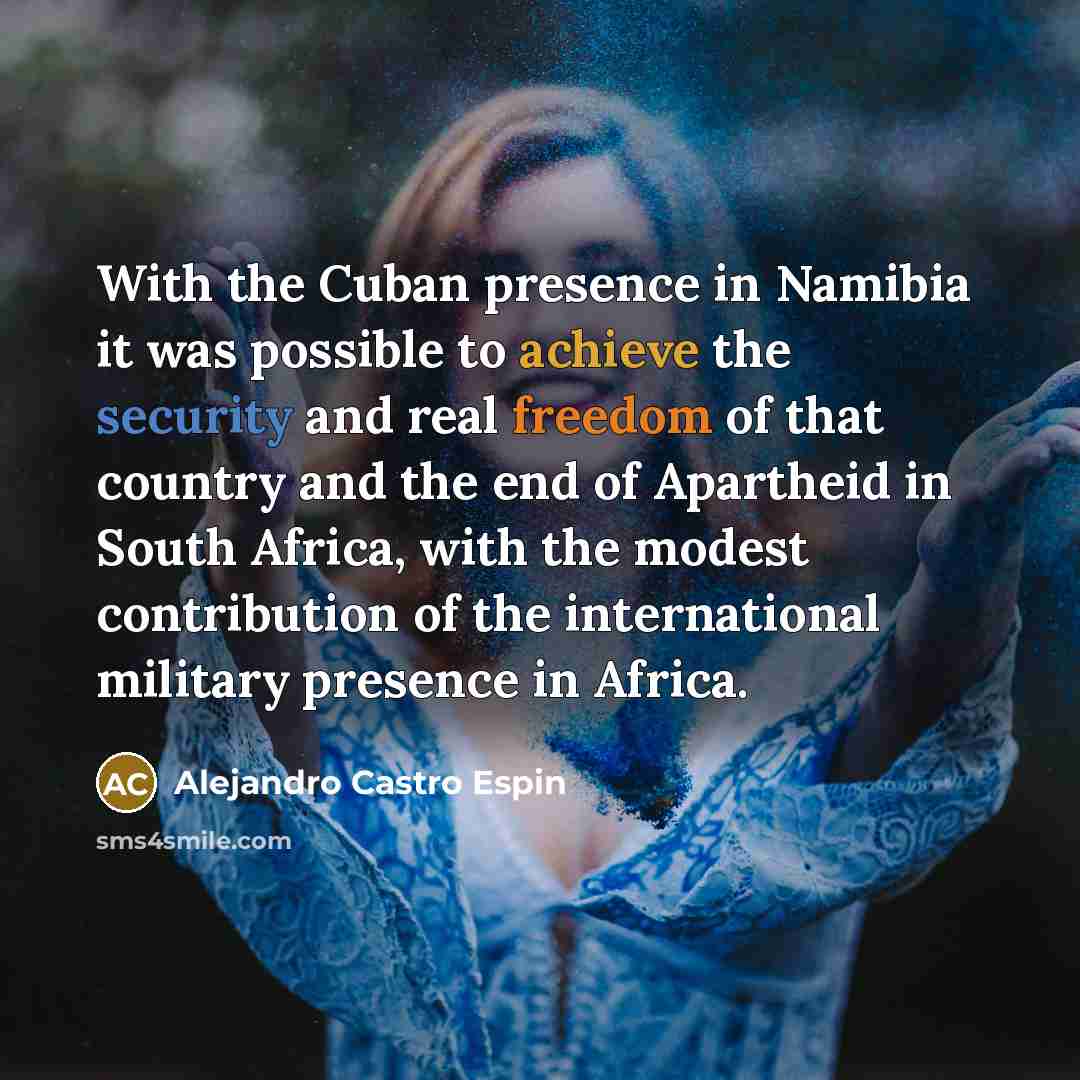 “With the Cuban presence in Namibia it was possible to achieve the security and real freedom of that country and the end of Apartheid in South Africa, with the modest contribution of the international military presence in Africa.” quote by Alejandro Castro Espin