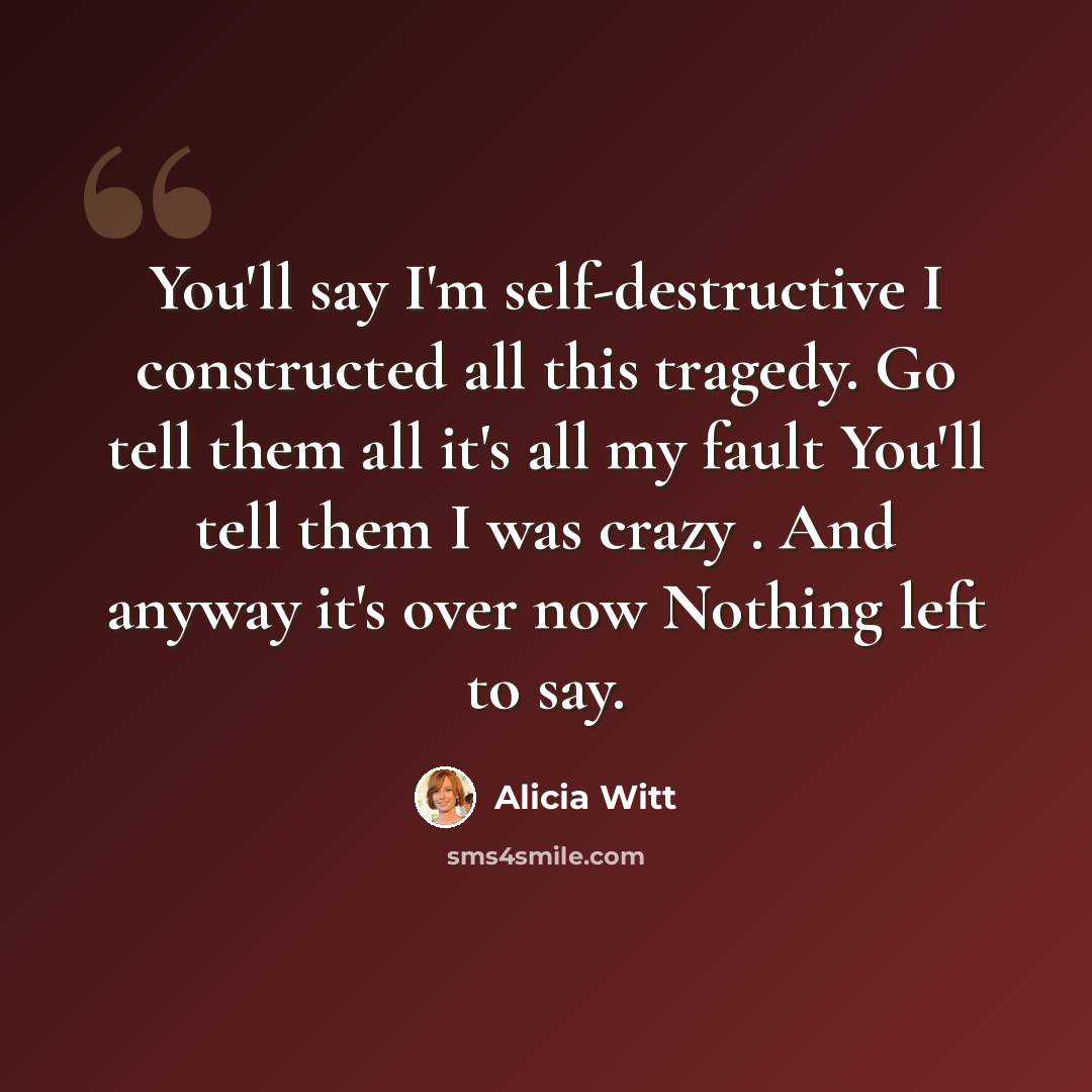 “You'll say I'm self-destructive I constructed all this tragedy. Go tell them all it's all my fault You'll tell them I was crazy . And anyway it's over now Nothing left to say.” quote by Alicia Witt