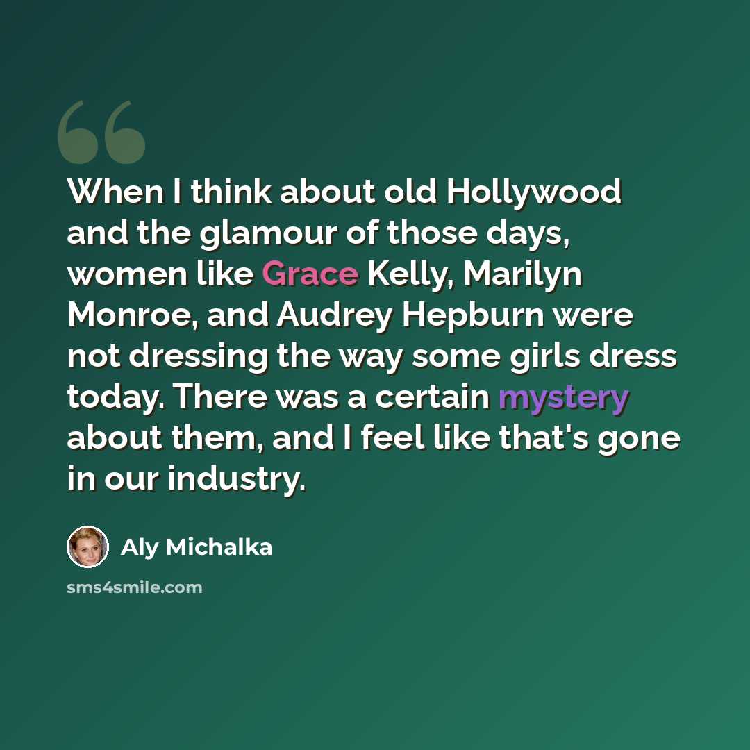 “When I think about old Hollywood and the glamour of those days, women like Grace Kelly, Marilyn Monroe, and Audrey Hepburn were not dressing the way some girls dress today. There was a certain mystery about them, and I feel like that's gone in our industry.” quote by Aly Michalka