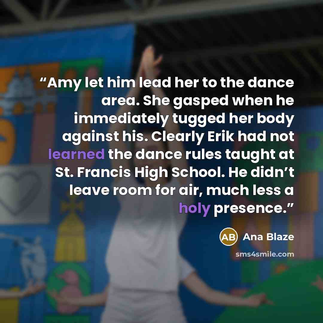 “Amy let him lead her to the dance area. She gasped when he immediately tugged her body against his. Clearly Erik had not learned the dance rules taught at St. Francis High School. He didn’t leave room for air, much less a holy presence.” quote by Ana Blaze