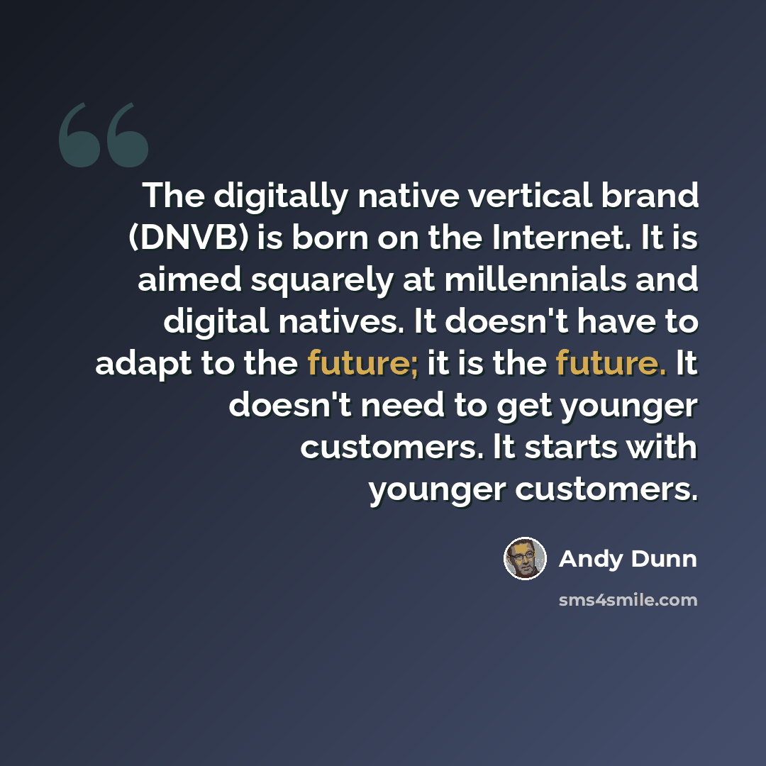 “The digitally native vertical brand (DNVB) is born on the Internet. It is aimed squarely at millennials and digital natives. It doesn't have to adapt to the future; it is the future. It doesn't need to get younger customers. It starts with younger customers.” quote by Andy Dunn