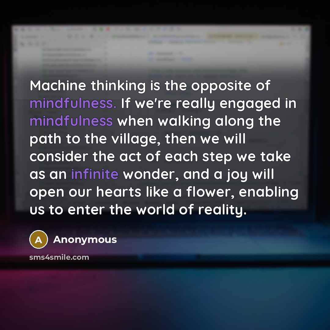 “Machine thinking is the opposite of mindfulness. If we're really engaged in mindfulness when walking along the path to the village, then we will consider the act of each step we take as an infinite wonder, and a joy will open our hearts like a flower, enabling us to enter the world of reality.” quote by Anonymous
