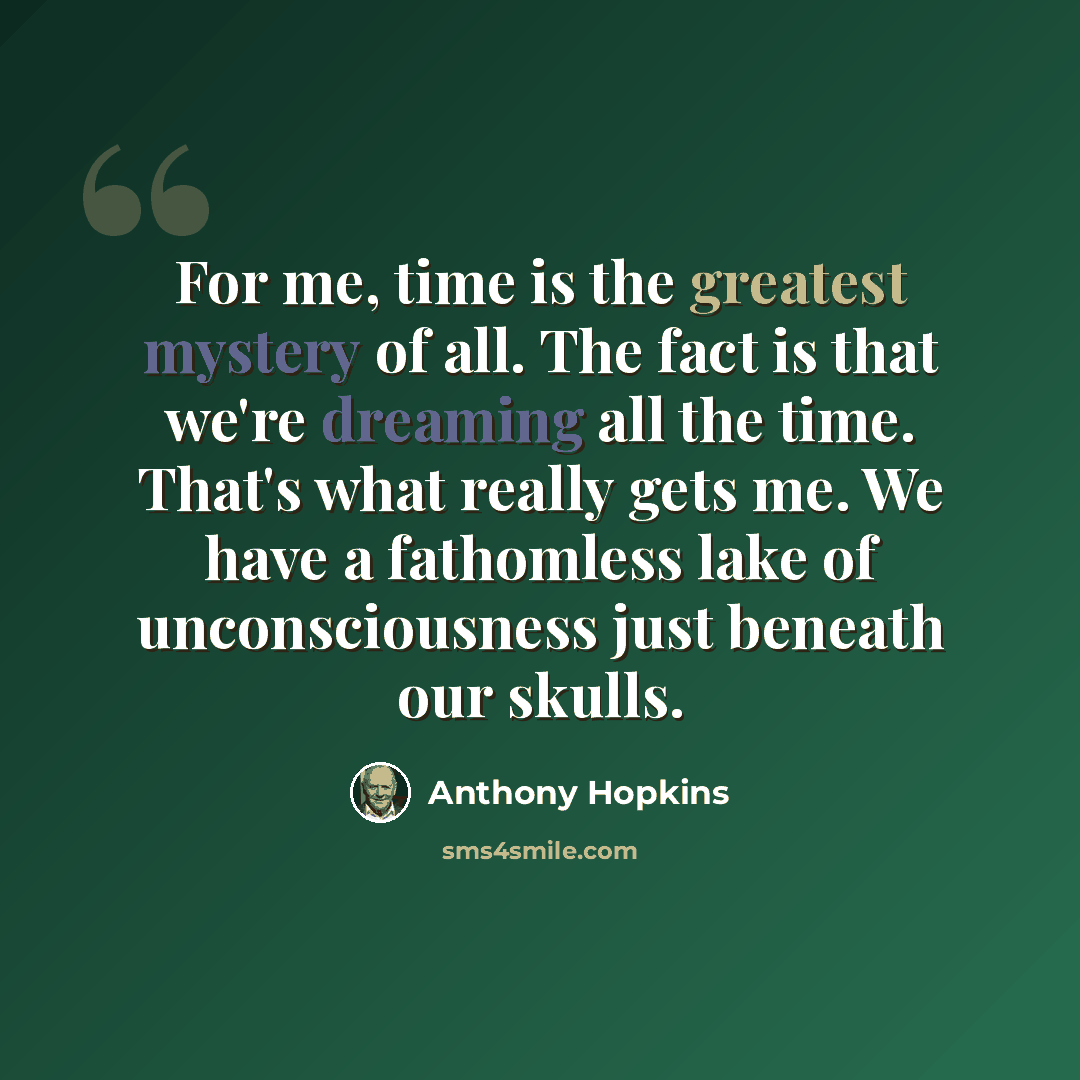 “For me, time is the greatest mystery of all. The fact is that we're dreaming all the time. That's what really gets me. We have a fathomless lake of unconsciousness just beneath our skulls.” quote by Anthony Hopkins