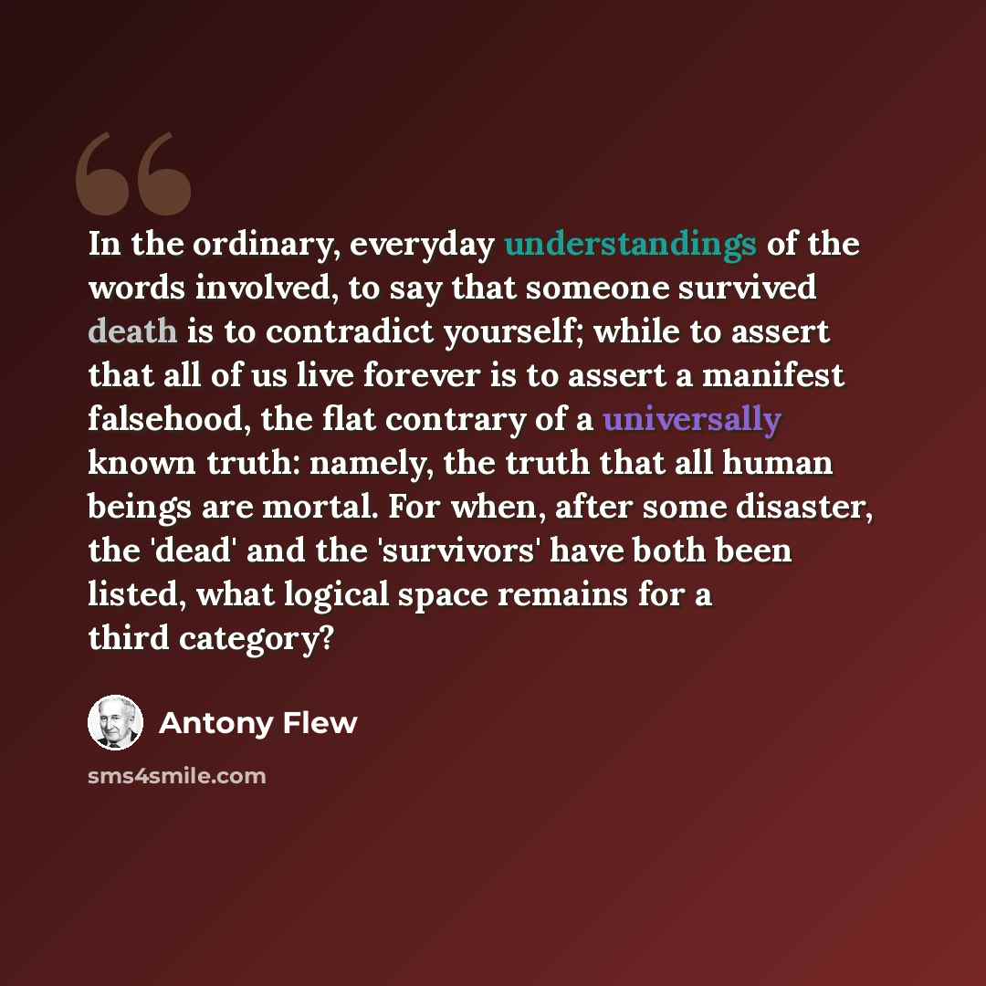 “In the ordinary, everyday understandings of the words involved, to say that someone survived death is to contradict yourself; while to assert that all of us live forever is to assert a manifest falsehood, the flat contrary of a universally known truth: namely, the truth that all human beings are…” quote by Antony Flew