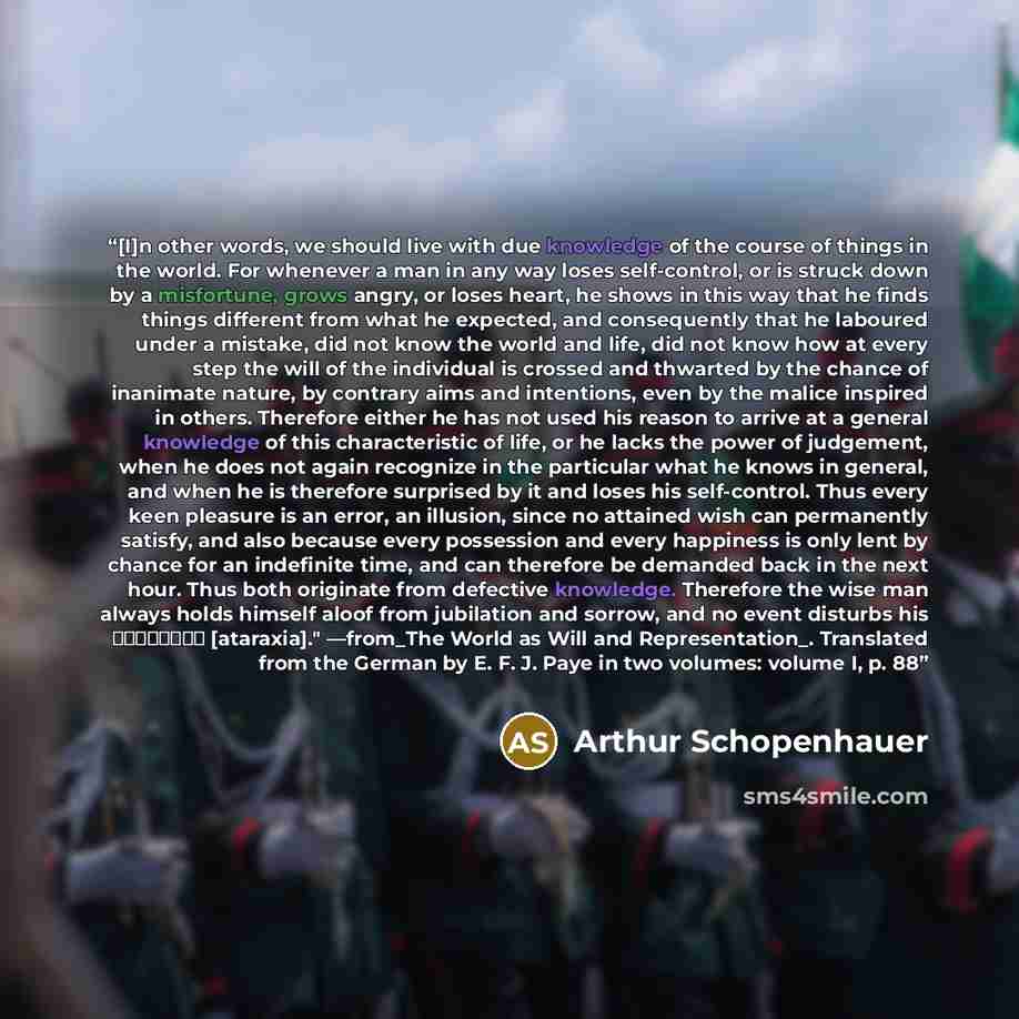 “[I]n other words, we should live with due knowledge of the course of things in the world. For whenever a man in any way loses self-control, or is struck down by a misfortune, grows angry, or loses heart, he shows in this way that he finds things different from what he expected, and consequently…” quote by Arthur Schopenhauer
