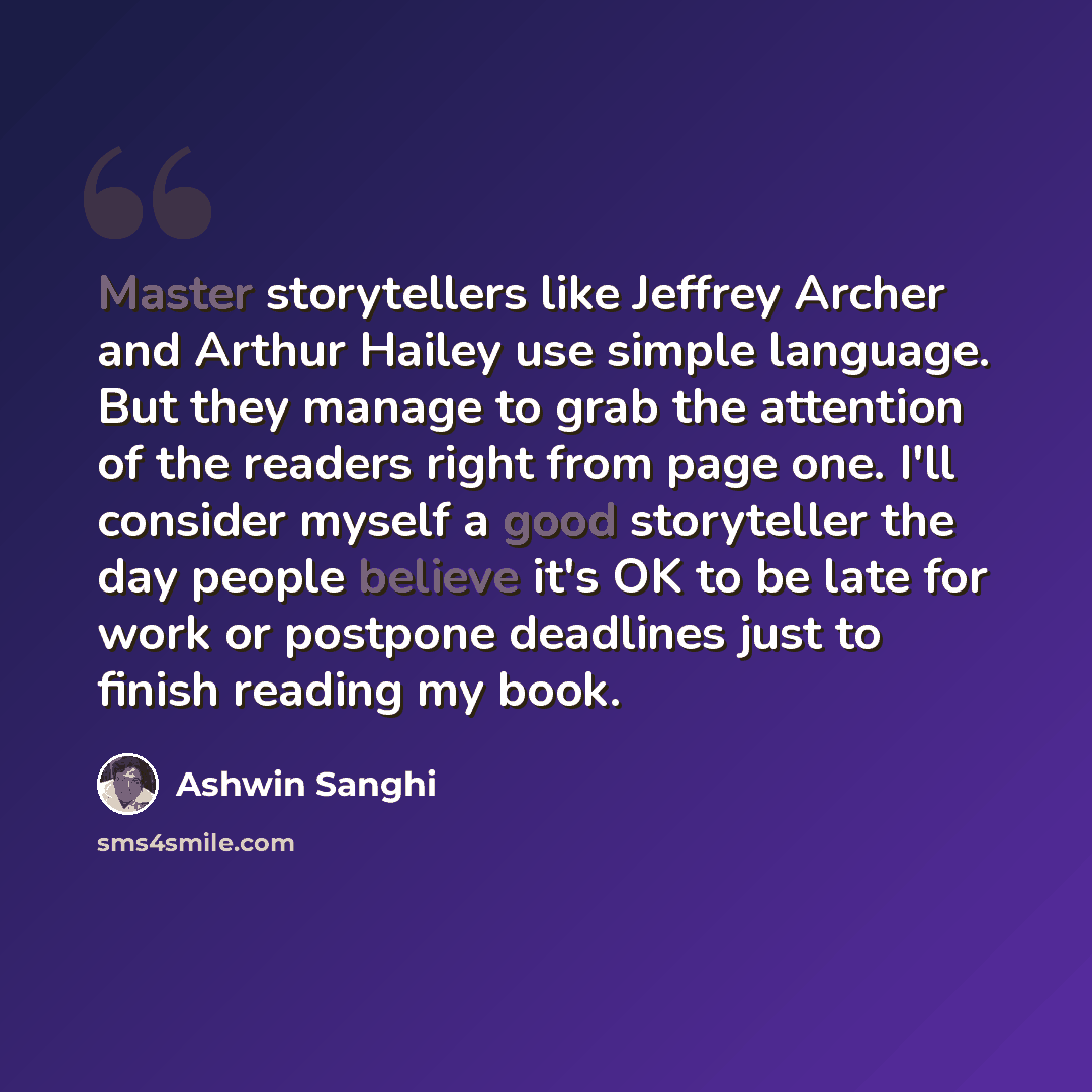 “Master storytellers like Jeffrey Archer and Arthur Hailey use simple language. But they manage to grab the attention of the readers right from page one. I'll consider myself a good storyteller the day people believe it's OK to be late for work or postpone deadlines just to finish reading my book.” quote by Ashwin Sanghi
