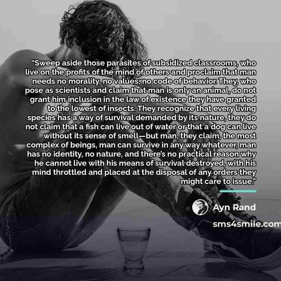 “Sweep aside those parasites of subsidized classrooms, who live on the profits of the mind of others and proclaim that man needs no morality, no values, no code of behavior. They, who pose as scientists and claim that man is only an animal, do not grant him inclusion in the law of existence they…” quote by Ayn Rand