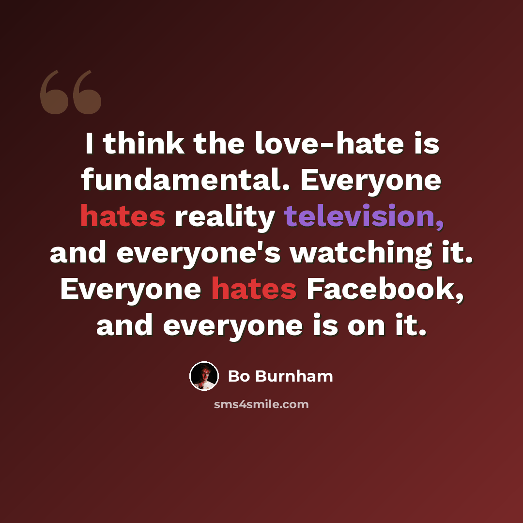 “I think the love-hate is fundamental. Everyone hates reality television, and everyone's watching it. Everyone hates Facebook, and everyone is on it.” quote by Bo Burnham
