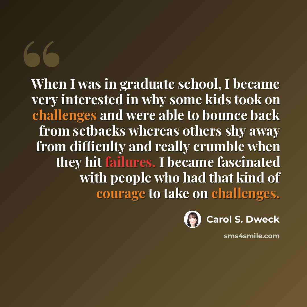 “When I was in graduate school, I became very interested in why some kids took on challenges and were able to bounce back from setbacks whereas others shy away from difficulty and really crumble when they hit failures. I became fascinated with people who had that kind of courage to take on…” quote by Carol S. Dweck