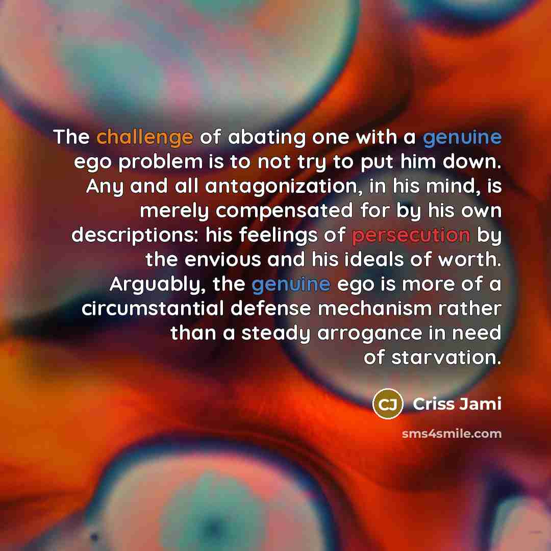 “The challenge of abating one with a genuine ego problem is to not try to put him down. Any and all antagonization, in his mind, is merely compensated for by his own descriptions: his feelings of persecution by the envious and his ideals of worth. Arguably, the genuine ego is more of a…” quote by Criss Jami