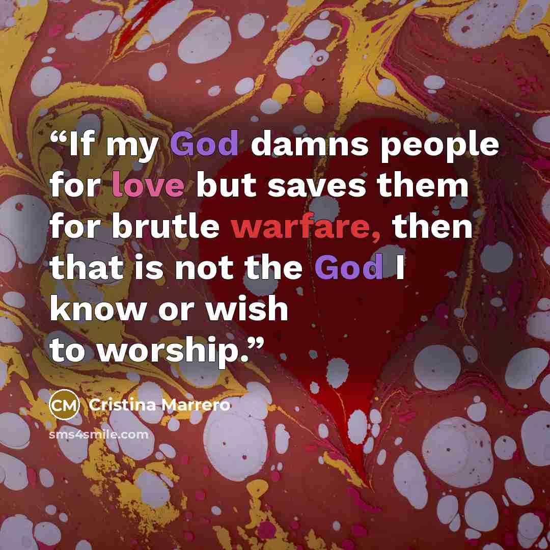 “If my God damns people for love but saves them for brutle warfare, then that is not the God I know or wish to worship.” quote by Cristina Marrero