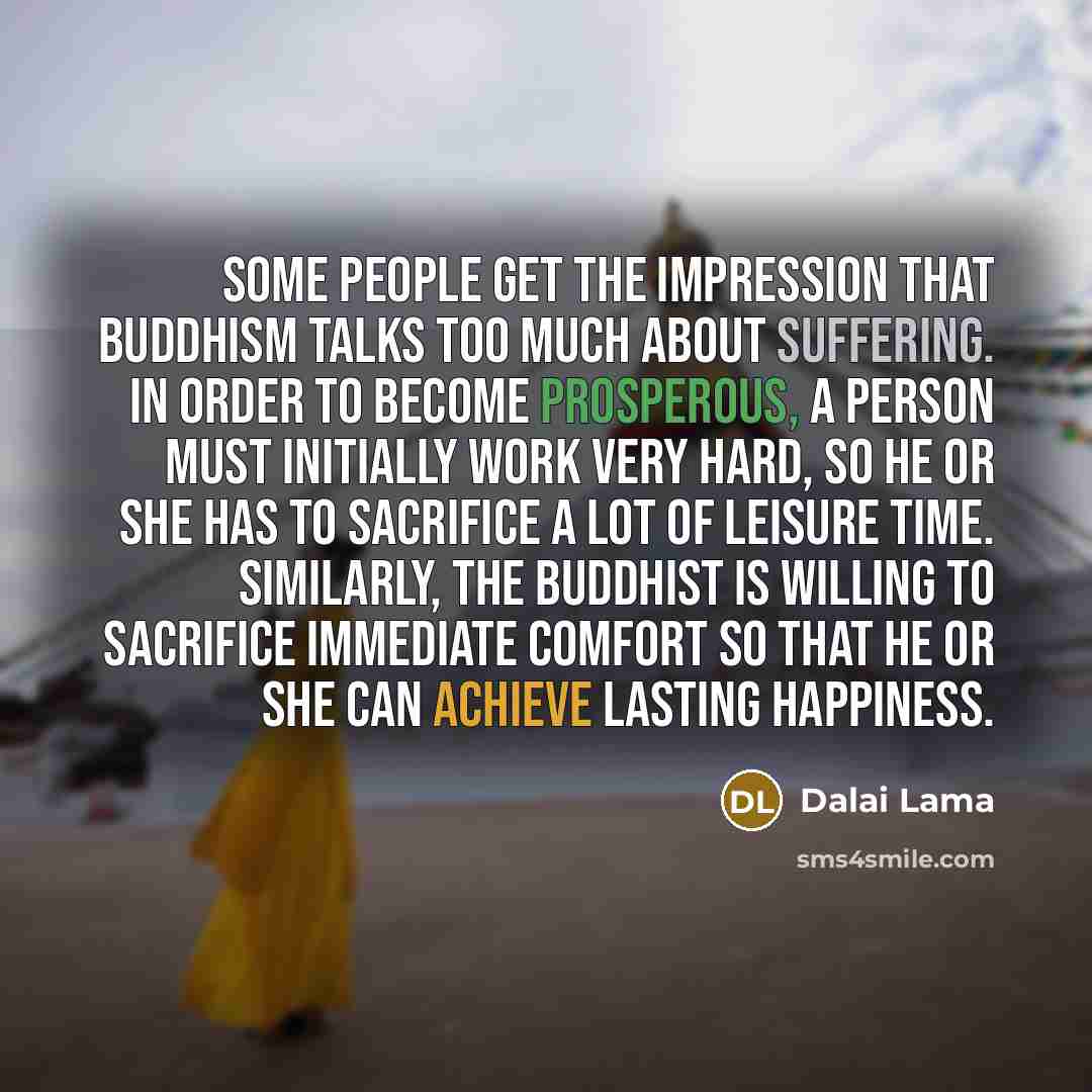 “Some people get the impression that Buddhism talks too much about suffering. In order to become prosperous, a person must initially work very hard, so he or she has to sacrifice a lot of leisure time. Similarly, the Buddhist is willing to sacrifice immediate comfort so that he or she can achieve…” quote by Dalai Lama