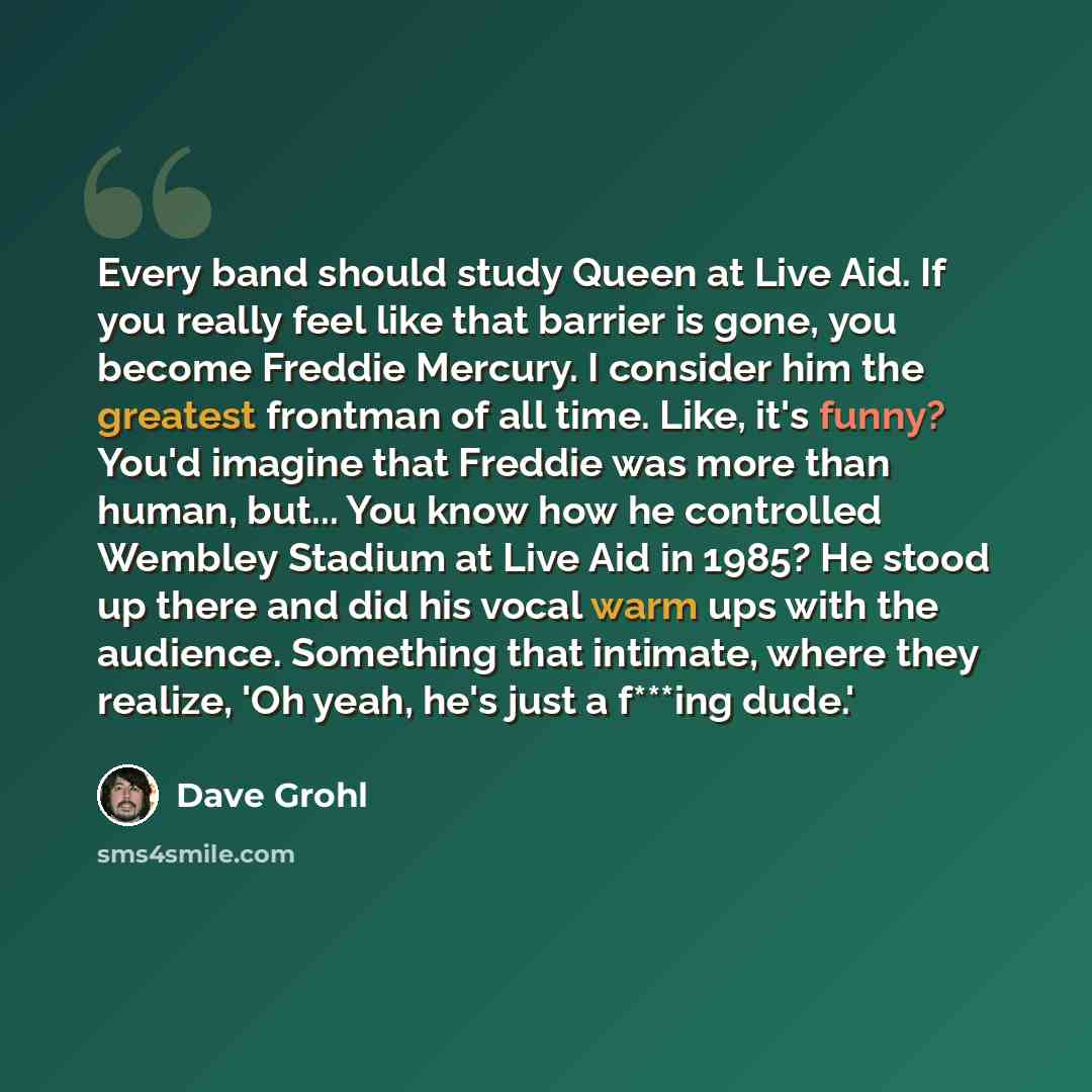 “Every band should study Queen at Live Aid. If you really feel like that barrier is gone, you become Freddie Mercury. I consider him the greatest frontman of all time. Like, it's funny? You'd imagine that Freddie was more than human, but... You know how he controlled Wembley Stadium at Live Aid in…” quote by Dave Grohl