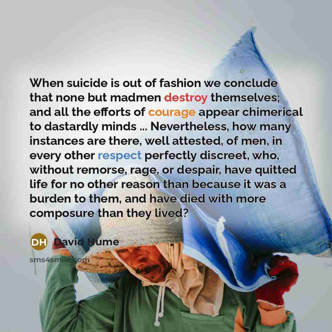 “When suicide is out of fashion we conclude that none but madmen destroy themselves; and all the efforts of courage appear chimerical to dastardly minds ... Nevertheless, how many instances are there, well attested, of men, in every other respect perfectly discreet, who, without remorse, rage, or…” quote by David Hume