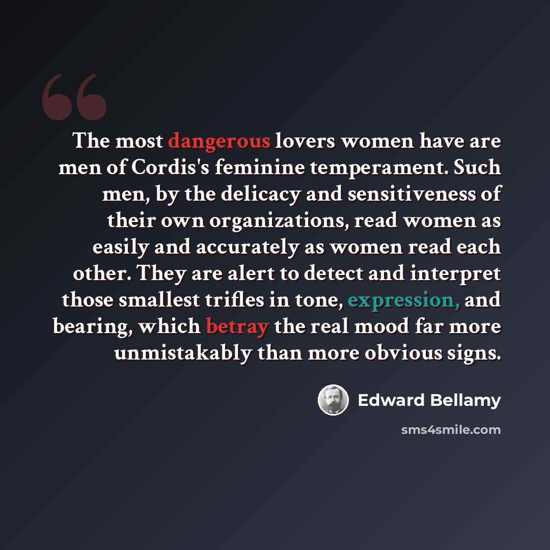 “The most dangerous lovers women have are men of Cordis's feminine temperament. Such men, by the delicacy and sensitiveness of their own organizations, read women as easily and accurately as women read each other. They are alert to detect and interpret those smallest trifles in tone, expression…” quote by Edward Bellamy