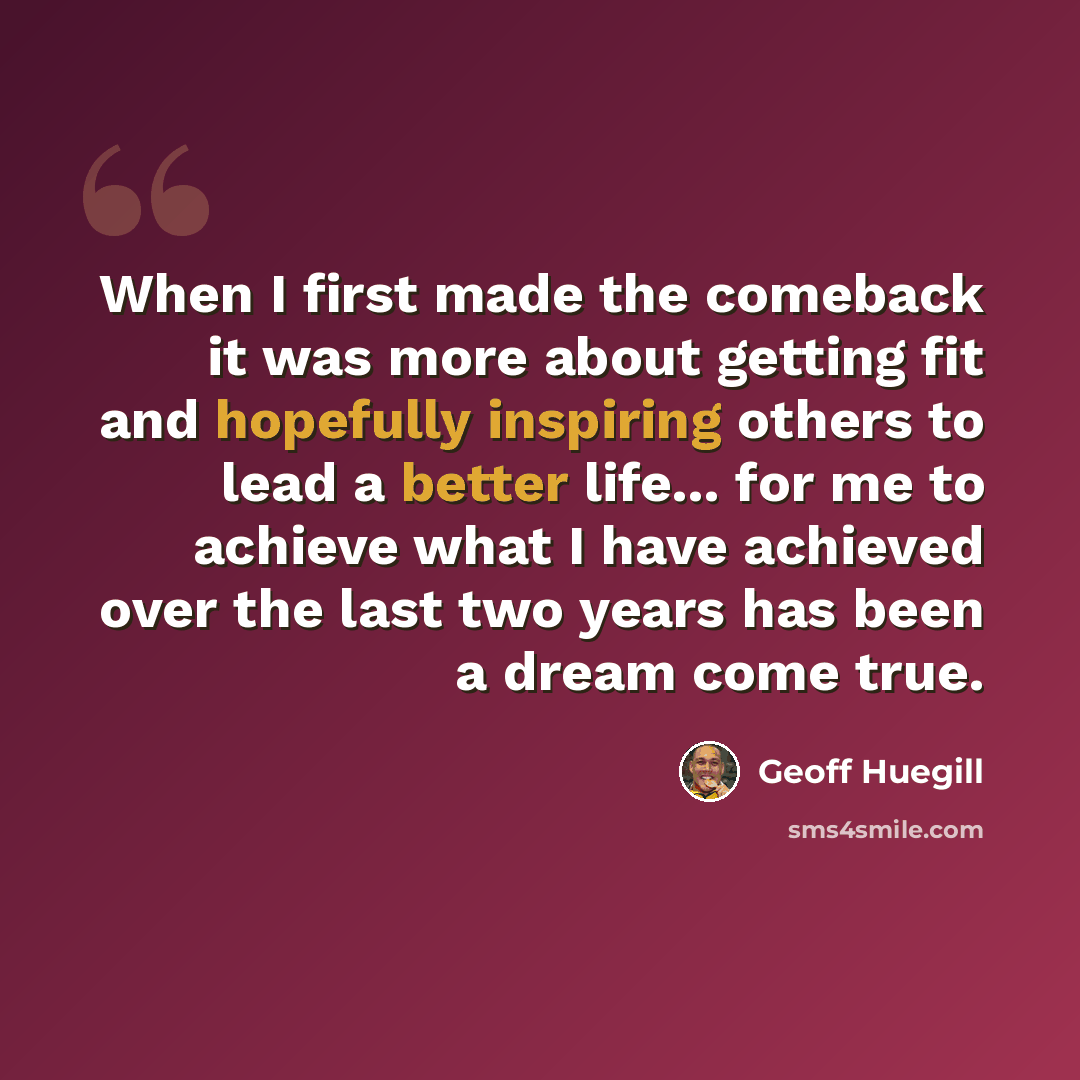 “When I first made the comeback it was more about getting fit and hopefully inspiring others to lead a better life... for me to achieve what I have achieved over the last two years has been a dream come true.” quote by Geoff Huegill