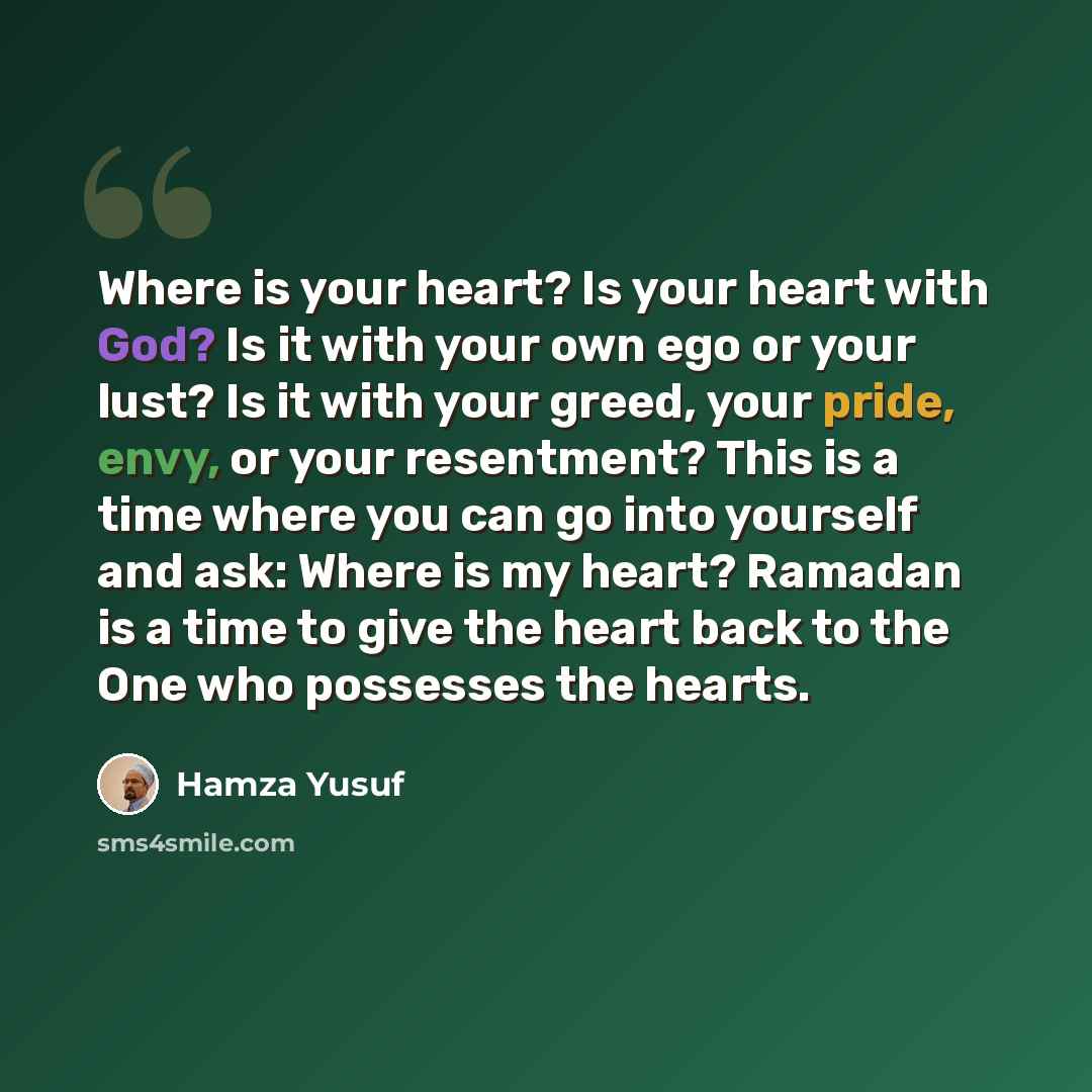 “Where is your heart? Is your heart with God? Is it with your own ego or your lust? Is it with your greed, your pride, envy, or your resentment? This is a time where you can go into yourself and ask: Where is my heart? Ramadan is a time to give the heart back to the One who possesses the hearts.” quote by Hamza Yusuf