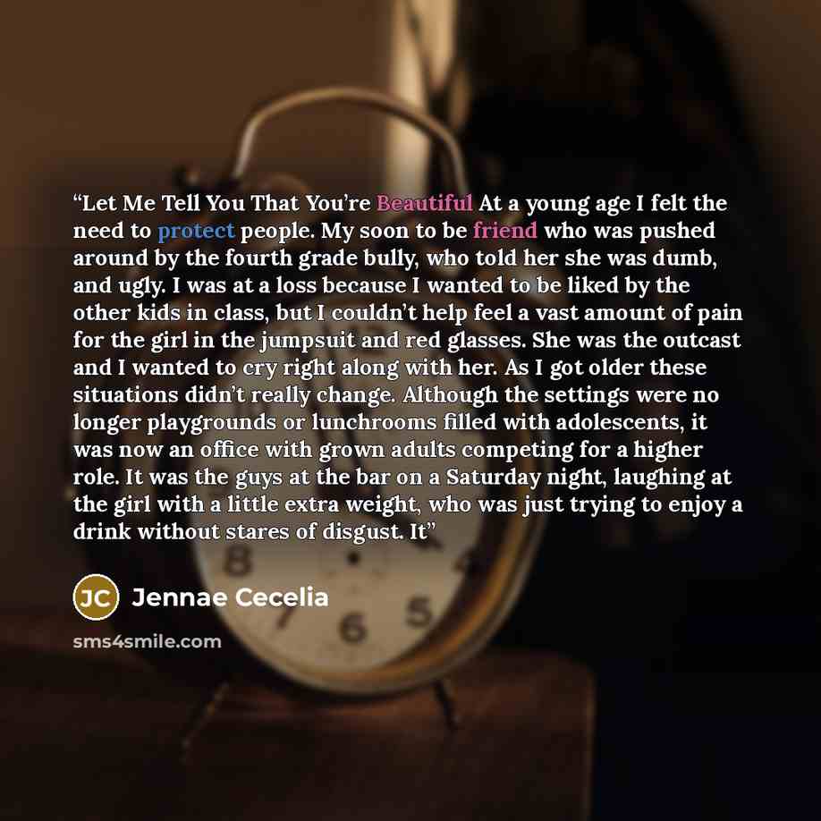“Let Me Tell You That You’re Beautiful At a young age I felt the need to protect people. My soon to be friend who was pushed around by the fourth grade bully, who told her she was dumb, and ugly. I was at a loss because I wanted to be liked by the other kids in class, but I couldn’t help feel a…” quote by Jennae Cecelia