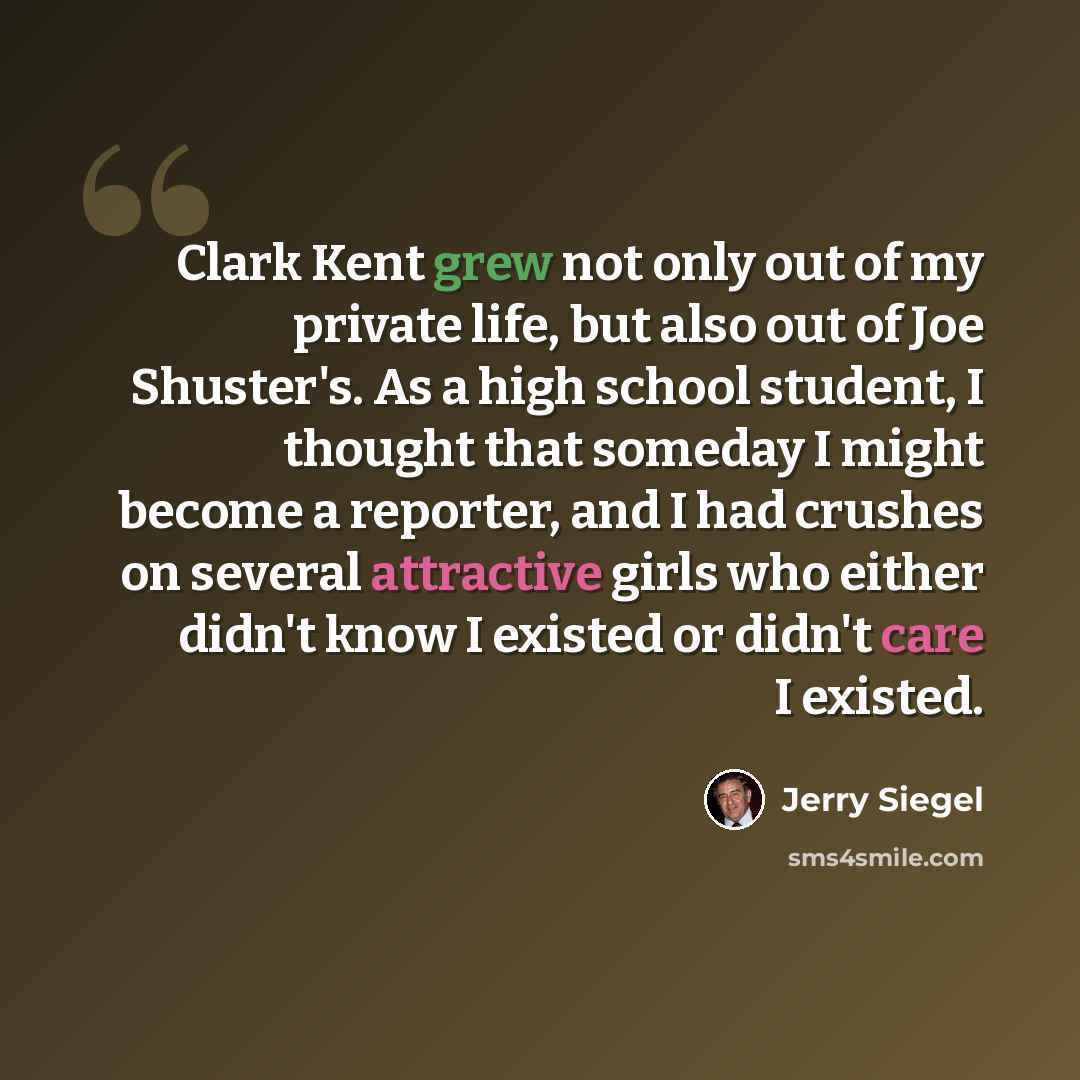 “Clark Kent grew not only out of my private life, but also out of Joe Shuster's. As a high school student, I thought that someday I might become a reporter, and I had crushes on several attractive girls who either didn't know I existed or didn't care I existed.” quote by Jerry Siegel