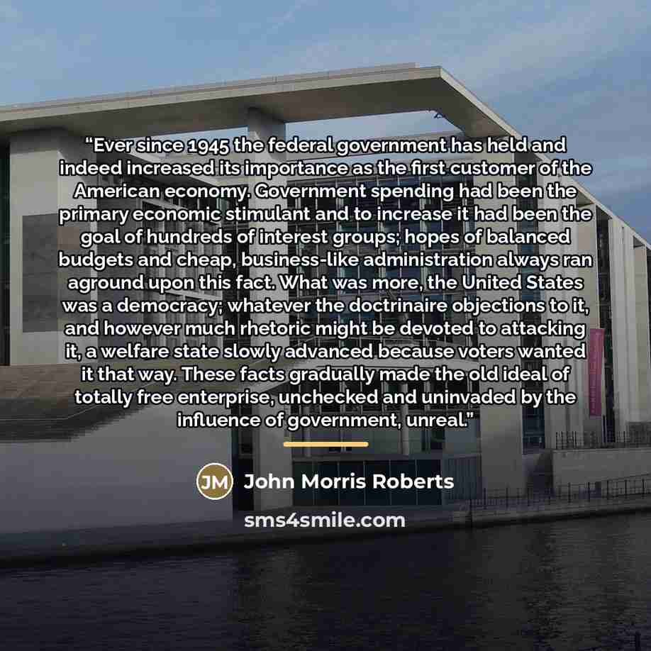 “Ever since 1945 the federal government has held and indeed increased its importance as the first customer of the American economy. Government spending had been the primary economic stimulant and to increase it had been the goal of hundreds of interest groups; hopes of balanced budgets and cheap…” quote by John Morris Roberts