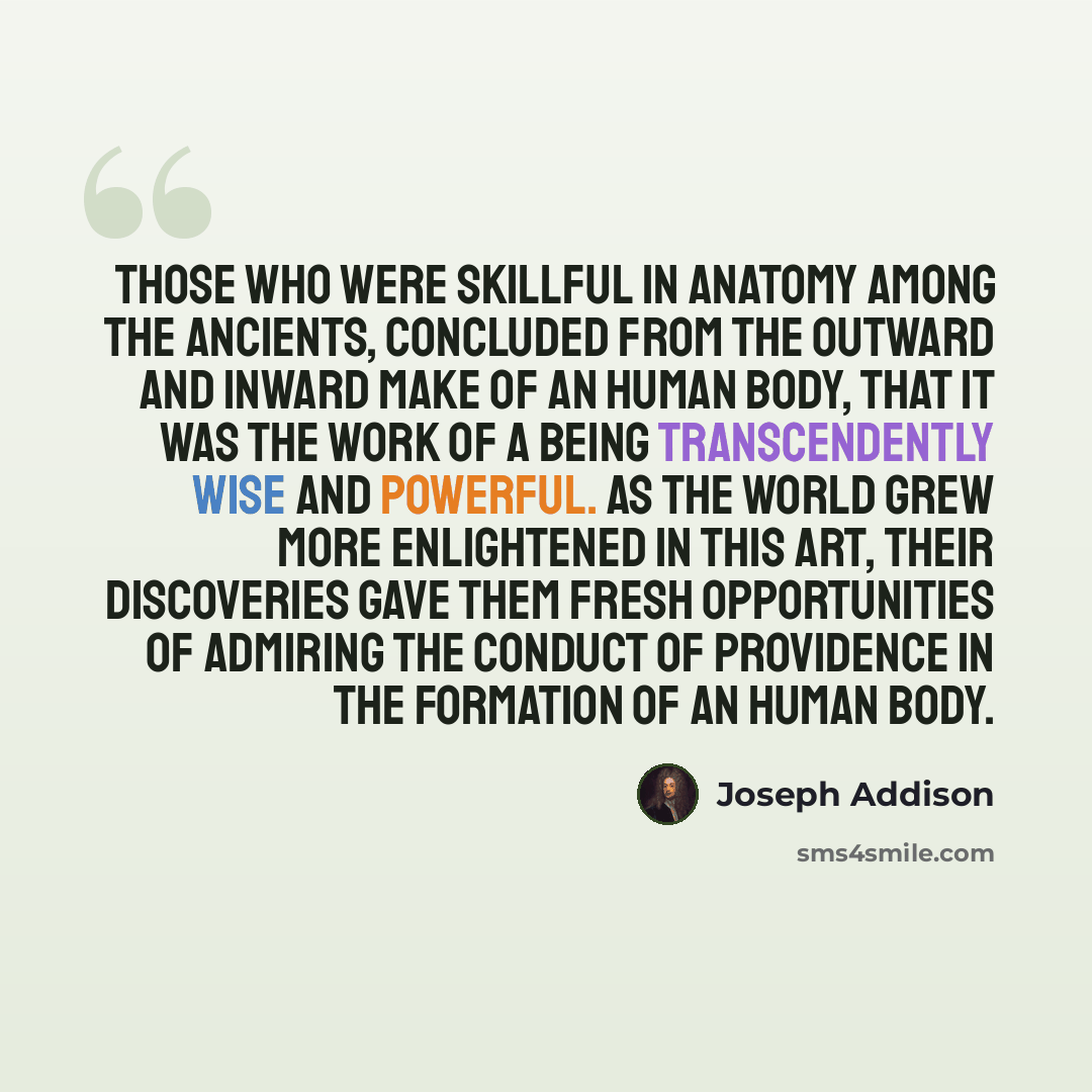 “Those who were skillful in Anatomy among the Ancients, concluded from the outward and inward Make of an Human Body, that it was the Work of a Being transcendently Wise and Powerful. As the World grew more enlightened in this Art, their Discoveries gave them fresh Opportunities of admiring the…” quote by Joseph Addison