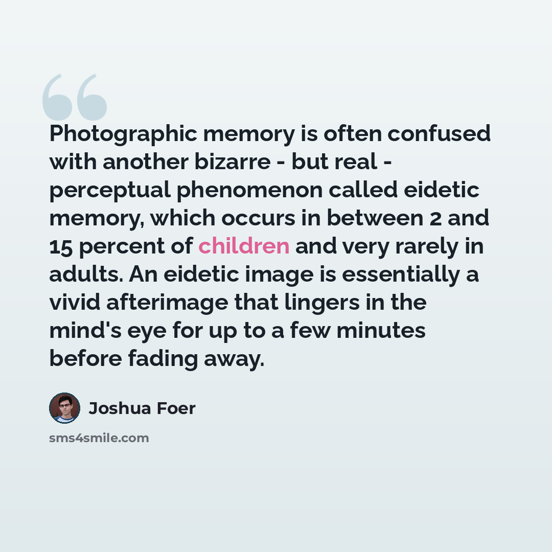 “Photographic memory is often confused with another bizarre - but real - perceptual phenomenon called eidetic memory, which occurs in between 2 and 15 percent of children and very rarely in adults. An eidetic image is essentially a vivid afterimage that lingers in the mind's eye for up to a few…” quote by Joshua Foer