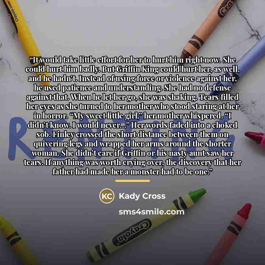 “It would take little effort for her to hurt him right now. She could hurt him badly. But Griffin King could hurt her, as well, and he hadn’t. Instead of using force or violence against her, he used patience and understanding. She had no defense against that. When he let her go, she was shaking…” quote by Kady Cross
