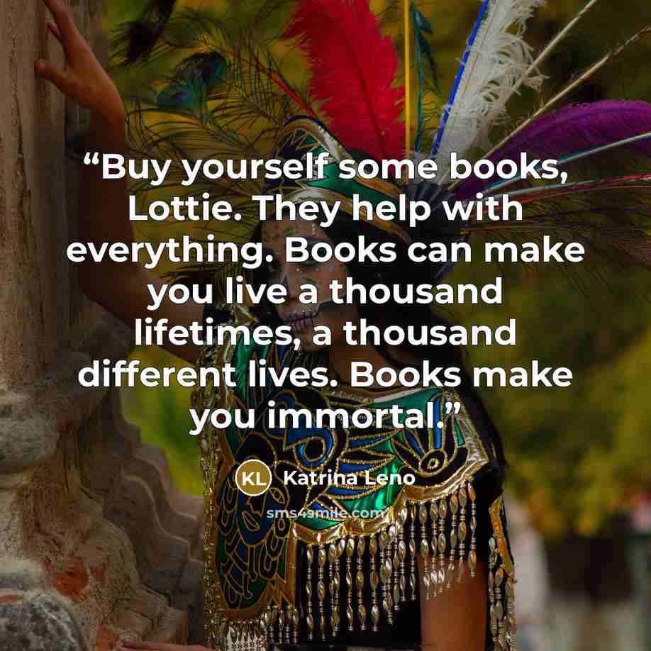 “Buy yourself some books, Lottie. They help with everything. Books can make you live a thousand lifetimes, a thousand different lives. Books make you immortal.” quote by Katrina Leno