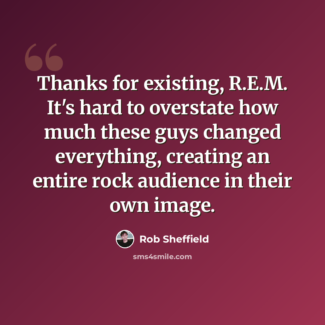 “Thanks for existing, R.E.M. It's hard to overstate how much these guys changed everything, creating an entire rock audience in their own image.” quote by Rob Sheffield