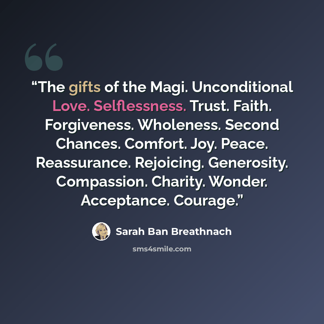“The gifts of the Magi. Unconditional Love. Selflessness. Trust. Faith. Forgiveness. Wholeness. Second Chances. Comfort. Joy. Peace. Reassurance. Rejoicing. Generosity. Compassion. Charity. Wonder. Acceptance. Courage.” quote by Sarah Ban Breathnach