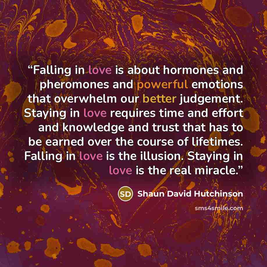 “Falling in love is about hormones and pheromones and powerful emotions that overwhelm our better judgement. Staying in love requires time and effort and knowledge and trust that has to be earned over the course of lifetimes. Falling in love is the illusion. Staying in love is the real miracle.” quote by Shaun David Hutchinson