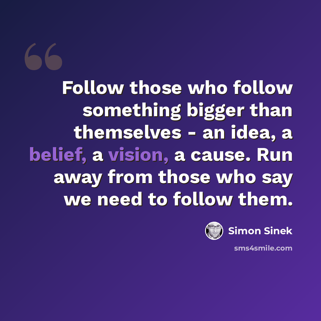 “Follow those who follow something bigger than themselves - an idea, a belief, a vision, a cause. Run away from those who say we need to follow them.” quote by Simon Sinek