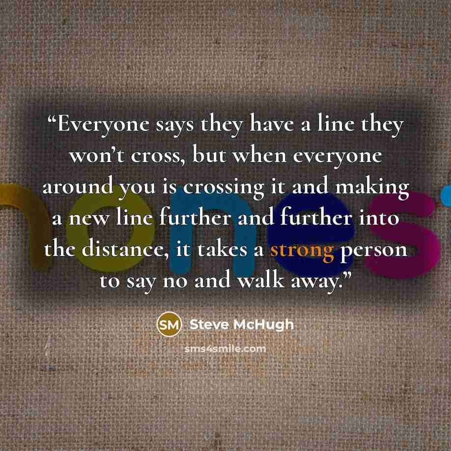 “Everyone says they have a line they won’t cross, but when everyone around you is crossing it and making a new line further and further into the distance, it takes a strong person to say no and walk away.” quote by Steve McHugh