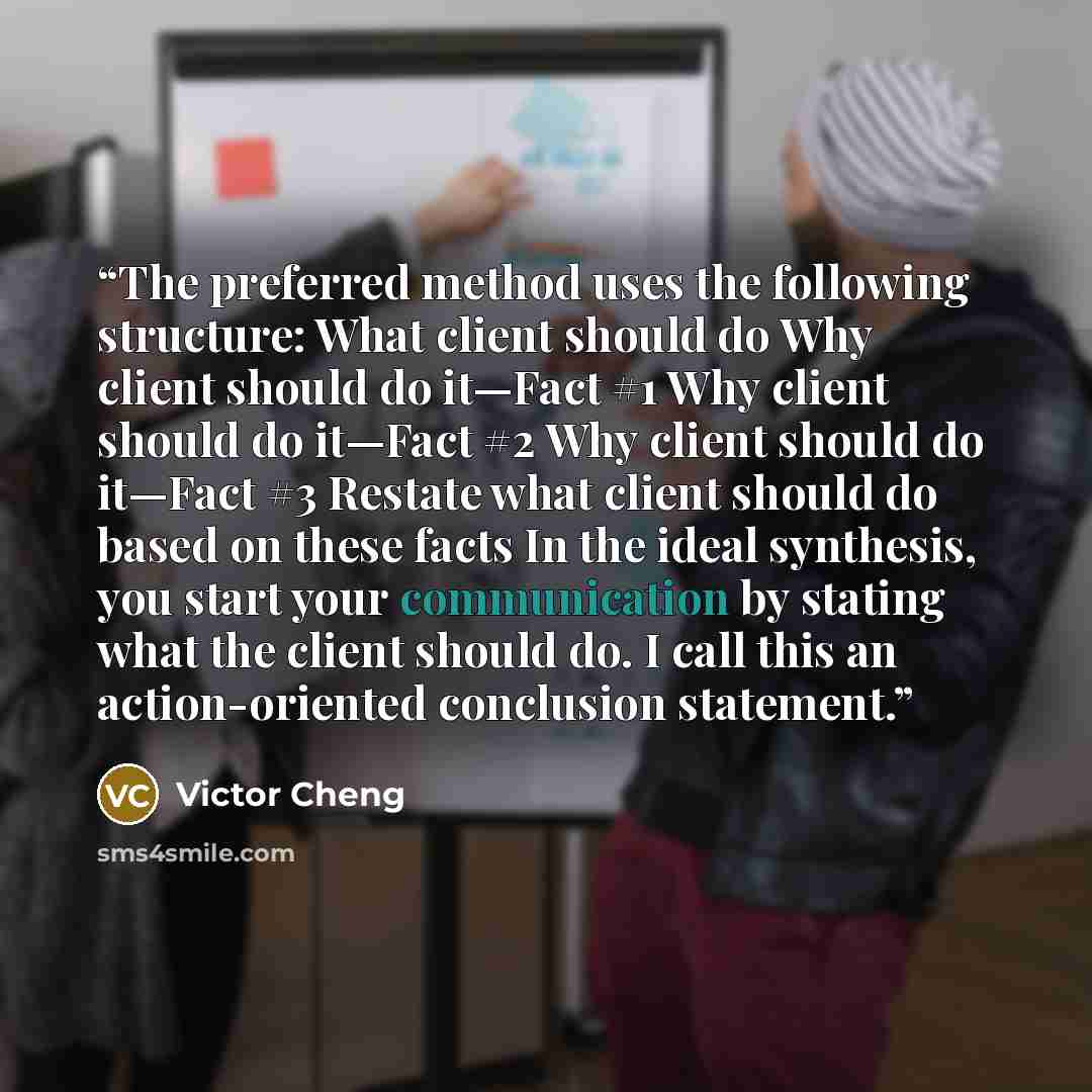 “The preferred method uses the following structure: What client should do Why client should do it—Fact #1 Why client should do it—Fact #2 Why client should do it—Fact #3 Restate what client should do based on these facts In the ideal synthesis, you start your communication by stating what the…” quote by Victor Cheng
